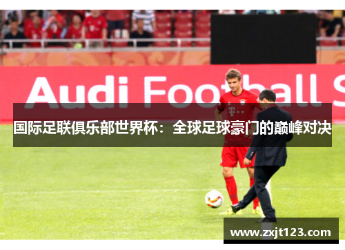 国际足联俱乐部世界杯:全球足球豪门的巅峰对决 国际足联俱乐部世界杯:全球足球豪门的巅峰对决