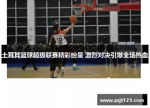 土耳其篮球超级联赛精彩纷呈 激烈对决引爆全场热血 土耳其篮球超级联赛精彩纷呈 激烈对决引爆全场热血