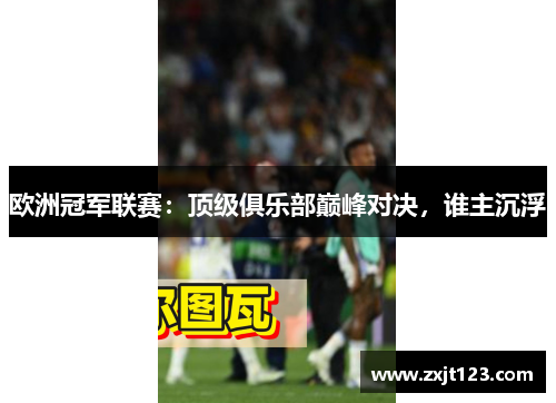 欧洲冠军联赛:顶级俱乐部巅峰对决,谁主沉浮 欧洲冠军联赛:顶级俱乐部巅峰对决,谁主沉浮