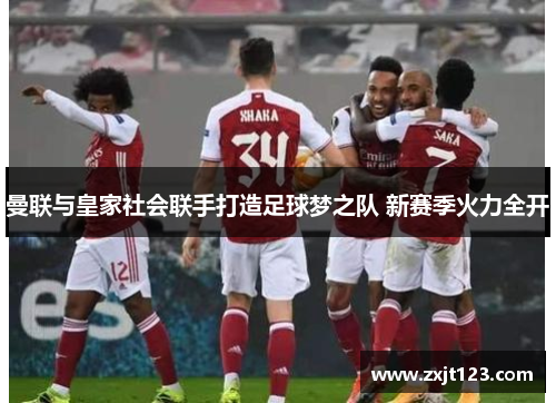 曼联与皇家社会联手打造足球梦之队 新赛季火力全开 曼联与皇家社会联手打造足球梦之队 新赛季火力全开